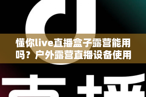 懂你live直播盒子露营能用吗？户外露营直播设备使用全攻略与实用指南