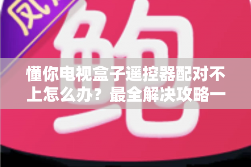 懂你电视盒子遥控器配对不上怎么办？最全解决攻略一次讲透！