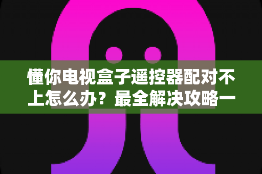 懂你电视盒子遥控器配对不上怎么办？最全解决攻略一次讲透！