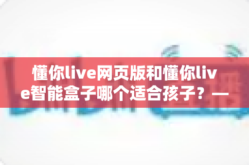 懂你live网页版和懂你live智能盒子哪个适合孩子？——家长选型决策与使用全攻略