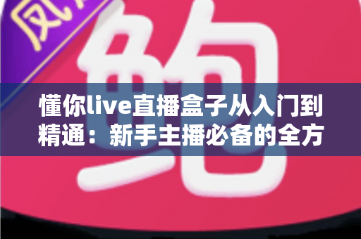 懂你live直播盒子从入门到精通：新手主播必备的全方位进阶实战指南