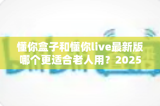 懂你盒子和懂你live最新版哪个更适合老人用？2025年长辈专属应用深度对比与选购指南