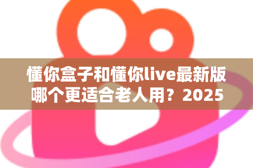 懂你盒子和懂你live最新版哪个更适合老人用？2025年长辈专属应用深度对比与选购指南