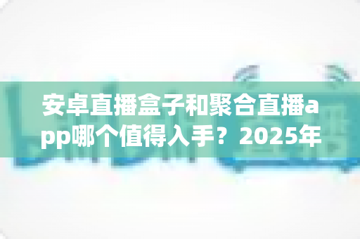 安卓直播盒子和聚合直播app哪个值得入手？2025年最全选购指南与深度对比分析