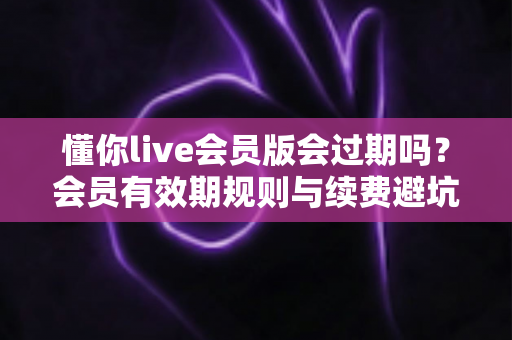 懂你live会员版会过期吗？会员有效期规则与续费避坑全攻略