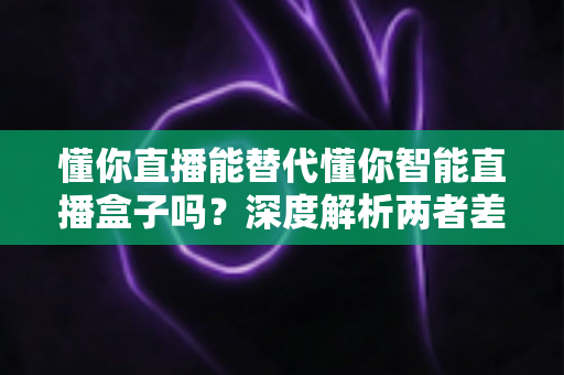 懂你直播能替代懂你智能直播盒子吗？深度解析两者差异与选购全指南