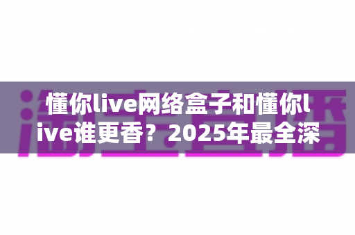 懂你live网络盒子和懂你live谁更香？2025年最全深度对比评测，看完再买不踩坑！