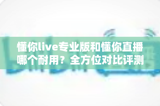 懂你live专业版和懂你直播哪个耐用?全方位对比评测,帮你选出更稳定持久的使用方案 懂你live专业版和懂你直播哪个耐用?全方位对比评测,帮你选出更稳定持久的使用方案