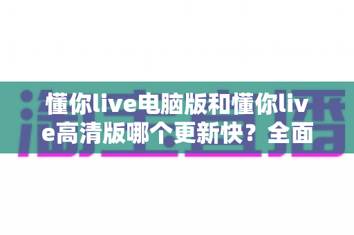 懂你live电脑版和懂你live高清版哪个更新快?全面对比分析与选购指南 懂你live电脑版和懂你live高清版哪个更新快?全面对比分析与选购指南