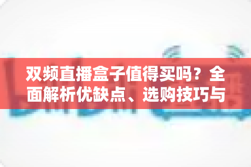 双频直播盒子值得买吗?全面解析优缺点、选购技巧与避坑指南 双频直播盒子值得买吗?全面解析优缺点、选购技巧与避坑指南