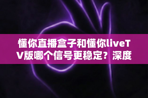 懂你直播盒子和懂你liveTV版哪个信号更稳定？深度测评与实用选购指南助您告别卡顿烦恼