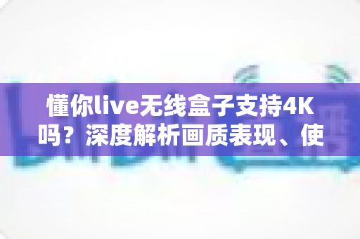 懂你live无线盒子支持4K吗?深度解析画质表现、使用场景与选购全指南 懂你live无线盒子支持4K吗?深度解析画质表现、使用场景与选购全指南