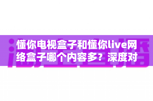 懂你电视盒子和懂你live网络盒子哪个内容多？深度对比解析帮你选对家庭影音中枢