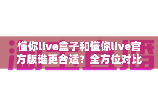 懂你live盒子和懂你live官方版谁更合适？全方位对比测评帮你选出最优方案