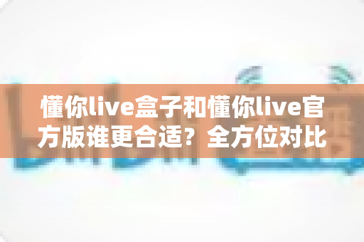 懂你live盒子和懂你live官方版谁更合适？全方位对比测评帮你选出最优方案