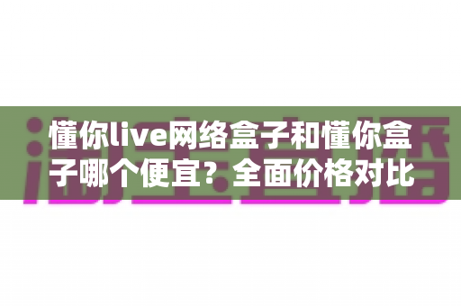 懂你live网络盒子和懂你盒子哪个便宜？全面价格对比与选购指南