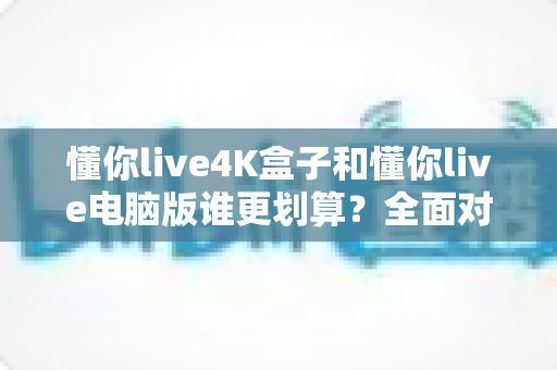 懂你live4K盒子和懂你live电脑版谁更划算？全面对比分析帮你做出明智选择