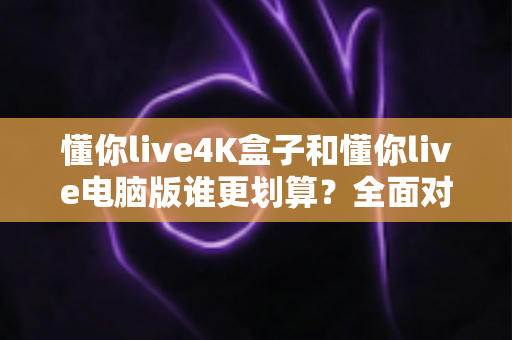 懂你live4K盒子和懂你live电脑版谁更划算？全面对比分析帮你做出明智选择