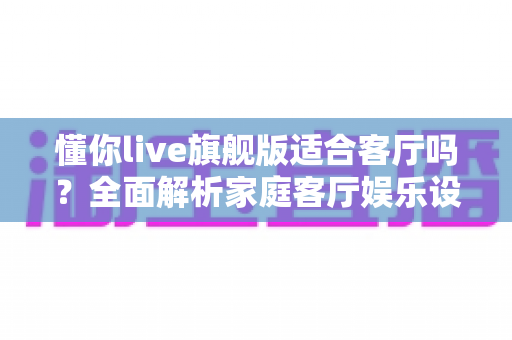 懂你live旗舰版适合客厅吗?全面解析家庭客厅娱乐设备的适配性与选购指南 懂你live旗舰版适合客厅吗?全面解析家庭客厅娱乐设备的适配性与选购指南