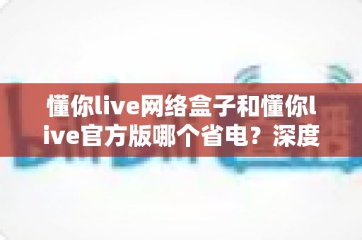 懂你live网络盒子和懂你live官方版哪个省电？深度省电对比与实用优化指南
