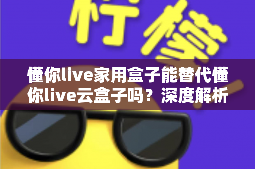 懂你live家用盒子能替代懂你live云盒子吗？深度解析两者差异与选购指南