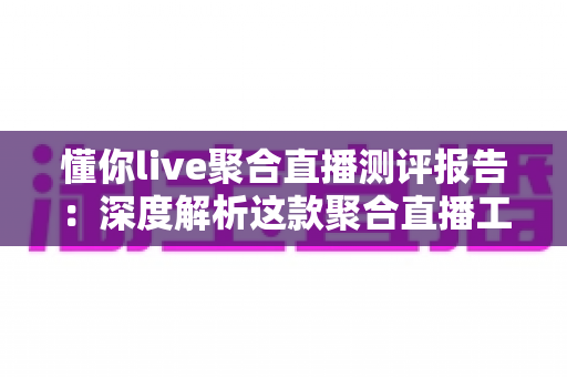 懂你live聚合直播测评报告：深度解析这款聚合直播工具的真实体验与实用价值