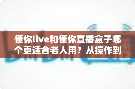 懂你live和懂你直播盒子哪个更适合老人用?从操作到体验的全面选购指南 懂你live和懂你直播盒子哪个更适合老人用?从操作到体验的全面选购指南