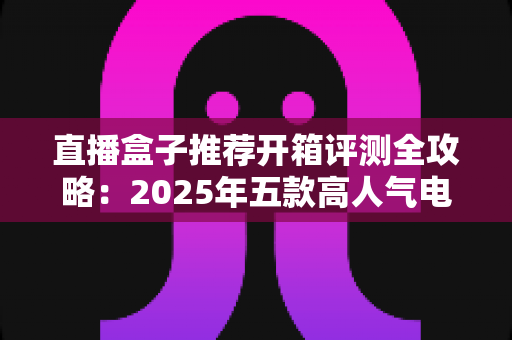 直播盒子推荐开箱评测全攻略：2025年五款高人气电视盒子真实拆箱实测与选购指南