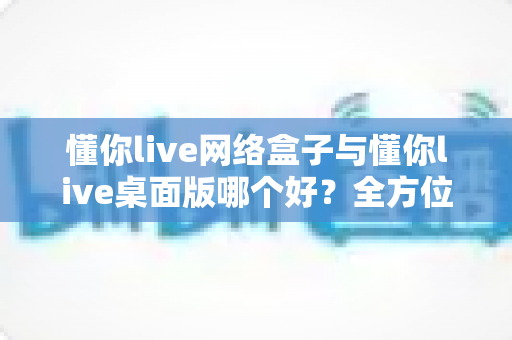 懂你live网络盒子与懂你live桌面版哪个好?全方位深度对比帮你选对版本 懂你live网络盒子与懂你live桌面版哪个好?全方位深度对比帮你选对版本