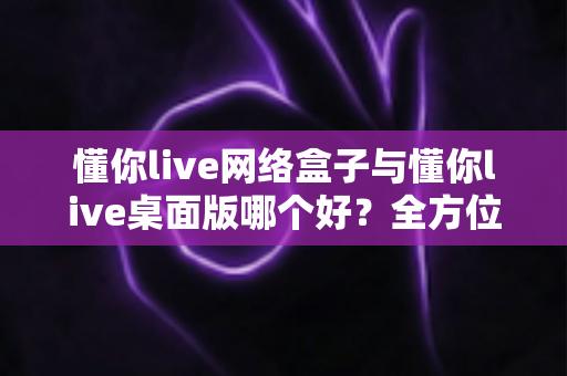 懂你live网络盒子与懂你live桌面版哪个好？全方位深度对比帮你选对版本