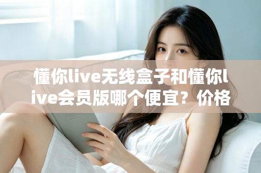 懂你live无线盒子和懂你live会员版哪个便宜？价格对比与省钱选购全攻略