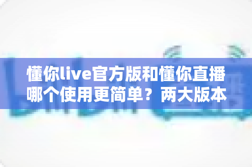 懂你live官方版和懂你直播哪个使用更简单？两大版本新手体验全维度深度评测