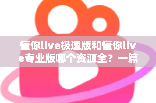 懂你live极速版和懂你live专业版哪个资源全？一篇文章帮你彻底搞懂