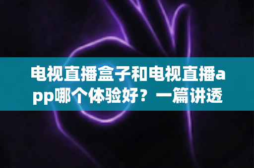 电视直播盒子和电视直播app哪个体验好？一篇讲透区别、优缺点与选购建议的深度指南