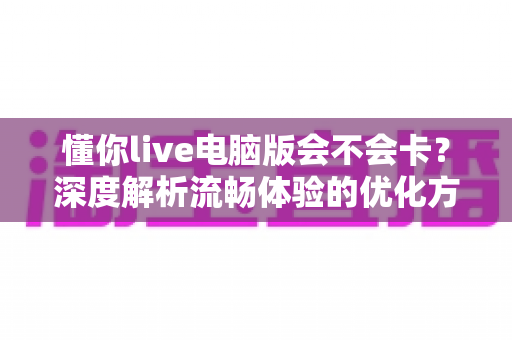 懂你live电脑版会不会卡？深度解析流畅体验的优化方法与实用技巧