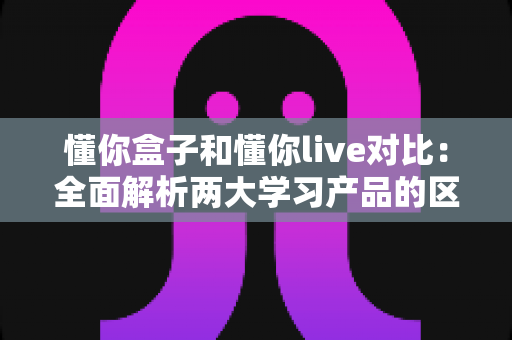 懂你盒子和懂你live对比:全面解析两大学习产品的区别,帮你选对不选贵 懂你盒子和懂你live对比:全面解析两大学习产品的区别,帮你选对不选贵
