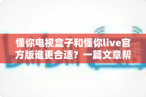 懂你电视盒子和懂你live官方版谁更合适？一篇文章帮你做出明智选择