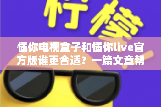 懂你电视盒子和懂你live官方版谁更合适？一篇文章帮你做出明智选择