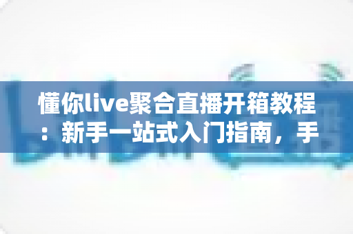 懂你live聚合直播开箱教程：新手一站式入门指南，手把手教你快速上手聚合直播神器