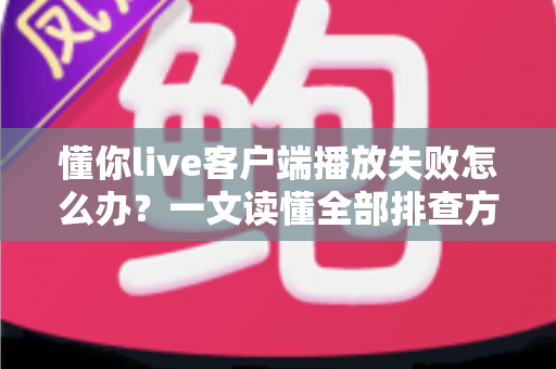 懂你live客户端播放失败怎么办？一文读懂全部排查方法与实用解决方案