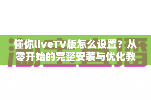 懂你liveTV版怎么设置?从零开始的完整安装与优化教程,新手也能轻松上手 懂你liveTV版怎么设置?从零开始的完整安装与优化教程,新手也能轻松上手