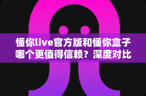 懂你live官方版和懂你盒子哪个更值得信赖?深度对比评测帮你做出安心选择 懂你live官方版和懂你盒子哪个更值得信赖?深度对比评测帮你做出安心选择
