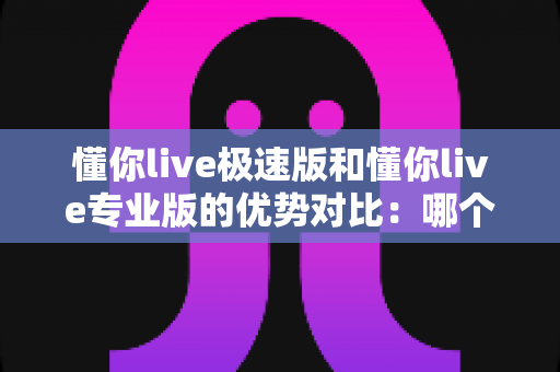 懂你live极速版和懂你live专业版的优势对比：哪个版本更适合你的直播需求？