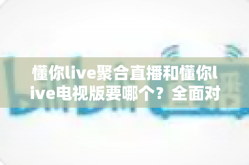 懂你live聚合直播和懂你live电视版要哪个?全面对比分析帮你选对版本 懂你live聚合直播和懂你live电视版要哪个?全面对比分析帮你选对版本