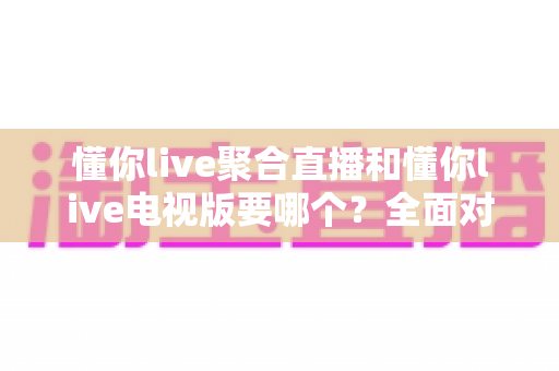 懂你live聚合直播和懂你live电视版要哪个？全面对比分析帮你选对版本