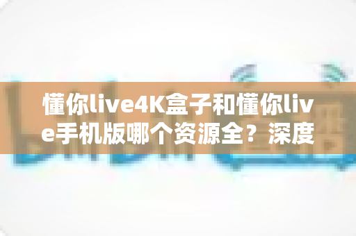 懂你live4K盒子和懂你live手机版哪个资源全?深度对比帮你选出最佳观影方案 懂你live4K盒子和懂你live手机版哪个资源全?深度对比帮你选出最佳观影方案