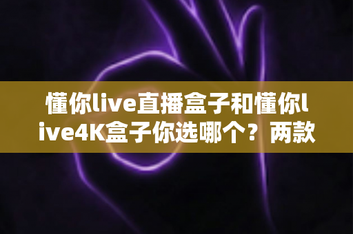 懂你live直播盒子和懂你live4K盒子你选哪个？两款热门电视盒子全方位深度对比与选购指南