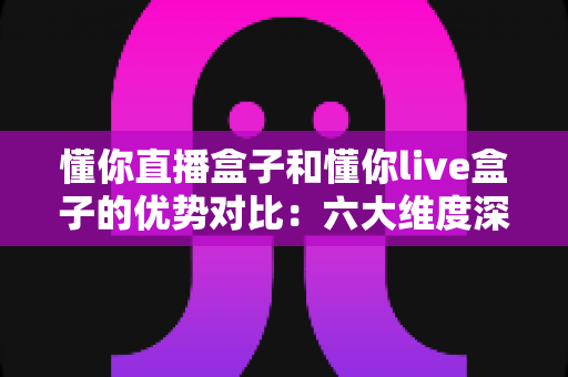 懂你直播盒子和懂你live盒子的优势对比：六大维度深度评测，帮你选出更适合的大屏影音利器