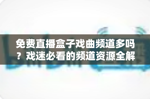 免费直播盒子戏曲频道多吗？戏迷必看的频道资源全解析与实用选购指南