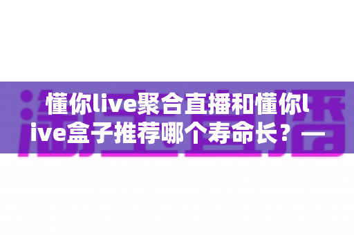 懂你live聚合直播和懂你live盒子推荐哪个寿命长?——深度对比解析与延寿全攻略 懂你live聚合直播和懂你live盒子推荐哪个寿命长?——深度对比解析与延寿全攻略